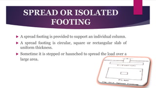 SPREAD OR ISOLATED
FOOTING
 A spread footing is provided to support an individual column.
 A spread footing is circular, square or rectangular slab of
uniform thickness.
 Sometime it is stepped or haunched to spread the load over a
large area.
 