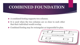 COMBINED FOUNDATION
 A combined footing supports two columns.
 It is used when the two columns are so close to each other
that their individual would overlap.
 Combined footing may be rectangular or trapezoidal in plan.
 
