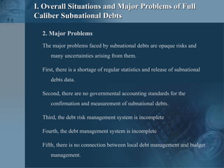 2. Major Problems
The major problems faced by subnational debts are opaque risks and
many uncertainties arising from them.
First, there is a shortage of regular statistics and release of subnational
debts data.
Second, there are no governmental accounting standards for the
confirmation and measurement of subnational debts.
Third, the debt risk management system is incomplete
Fourth, the debt management system is incomplete
Fifth, there is no connection between local debt management and budget
management.
I. Overall Situations and Major Problems of FullI. Overall Situations and Major Problems of Full
Caliber Subnational DebtsCaliber Subnational Debts
 
