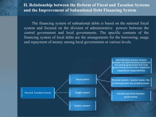 II. Relationship between the Reform of Fiscal and Taxation Systems
and the Improvement of Subnational Debt Financing System
The financing system of subnational debts is based on the national fiscal
system and focused on the division of administrative powers between the
central government and local governments. The specific contents of the
financing system of local debts are the arrangements for the borrowing, usage
and repayment of money among local governments at various levels.
 