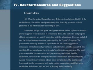 IV. Countermeasures and Suggestions
1.Basic Ideas
(1) After the revised Budget Law was deliberated and adopted in 2014, the
establishment of standard local government debt financing system is orderly
promoted in the whole country according to laws.
The revised Budget Law gives local governments limited right to issue debts.
Quota is applied to the issuance of subnational debts. The authority and purpose
of local governments are strictly controlled and the subnational debts are included
into the budget management and supervised by the People’s Congress. The
government financing function is separated from the financing platform
companies. The liabilities of government and enterprises shall be separated. It is
prohibited from transferring the enterprise’s debts to the government. The local
government debt risk assessment and pre-warning mechanism shall be
established, as well as the emergency response mechanism and accountability
system. The central government adopts a non-aid principle. The institutional
framework for the government and social capital cooperation model has been
established and related laws are also in drafting and formulating.
 