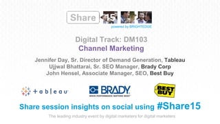 The leading industry event by digital marketers for digital marketers
powered by BRIGHTEDGE
Digital Track: DM103
Channel Marketing
Share session insights on social using #Share15
Jennifer Day, Sr. Director of Demand Generation, Tableau
Ujjwal Bhattarai, Sr. SEO Manager, Brady Corp
John Hensel, Associate Manager, SEO, Best Buy
 