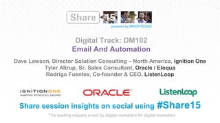 The leading industry event by digital marketers for digital marketers
powered by BRIGHTEDGE
Digital Track: DM102
Email And Automation
Share session insights on social using #Share15
Dave Lawson, Director Solution Consulting – North America, Ignition One
Tyler Altrup, Sr. Sales Consultant, Oracle / Eloqua
Rodrigo Fuentes, Co-founder & CEO, ListenLoop
 