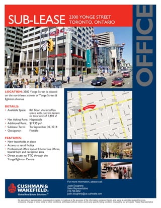 oFFice
  SUB-lEASE                                                                2300 YONGE STREET
                                                                           TORONTO, ONTARIO




Location: 2300 Yonge Street is located
on the north/west corner of Yonge Street &
Eglinton Avenue

DetaiLs:
• Available Space: 8th floor shared office
                   space with current tenant
                   or total unit of 1,402 sf
• Net Asking Rent: Negotiable
• Additional Rent: $19.95 psf
• Sublease Term: To September 30, 2014
• Occupancy:       Flexible

Features:
• New leaseholds in place
• Access to retail facility
• Professional office layout: Numerous offices,
  boardroom and reception area
• Direct access to TTC through the
  Yonge/Eglinton Centre




                                                                         For more information, please call:
                                                                         Justin Dougherty
                                                                         Sales Representative
                                                                         416.756.5452
                                                                         justin.dougherty@ca.cushwake.com

           No warranty or representation, expressed or implied, is made as to the accuracy of the information contained herein, and same is submitted subject to errors,
           omissions, change of price, rental or other conditions, withdrawal without notice, and to any specific listing condition, imposed by our principals. *Sales Representative
 