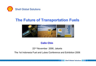 Shell Global Solutions



 The Future of Transportation Fuels




                         Colin Chin

                 22nd November 2006, Jakarta
The 1st Indonesia Fuel and Lubes Conference and Exhibition 2006
 