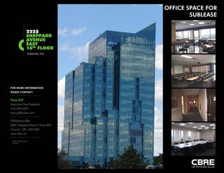 OFFICE SPACE FOR
                                          SUBLEASE

                   2225
                   SHEPPARD
                   AVENUE
                   EAST
                   16th FLOOR
                    TORONTO, ON




FOR MORE INFORMATION
PLEASE CONTACT


Tony Gill*
Associate Vice President
416.495.6261
tony.gill@cbre.com

CB Richard Ellis
2001 Sheppard Ave E, Suite 300
Toronto, ON M2J 4Z8
www.cbre.ca

 *Sales Representative
 **Broker
 