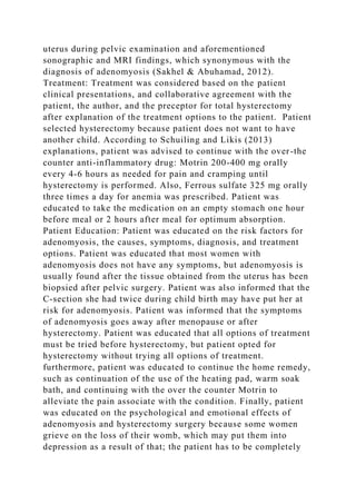 uterus during pelvic examination and aforementioned
sonographic and MRI findings, which synonymous with the
diagnosis of adenomyosis (Sakhel & Abuhamad, 2012).
Treatment: Treatment was considered based on the patient
clinical presentations, and collaborative agreement with the
patient, the author, and the preceptor for total hysterectomy
after explanation of the treatment options to the patient. Patient
selected hysterectomy because patient does not want to have
another child. According to Schuiling and Likis (2013)
explanations, patient was advised to continue with the over-the
counter anti-inflammatory drug: Motrin 200-400 mg orally
every 4-6 hours as needed for pain and cramping until
hysterectomy is performed. Also, Ferrous sulfate 325 mg orally
three times a day for anemia was prescribed. Patient was
educated to take the medication on an empty stomach one hour
before meal or 2 hours after meal for optimum absorption.
Patient Education: Patient was educated on the risk factors for
adenomyosis, the causes, symptoms, diagnosis, and treatment
options. Patient was educated that most women with
adenomyosis does not have any symptoms, but adenomyosis is
usually found after the tissue obtained from the uterus has been
biopsied after pelvic surgery. Patient was also informed that the
C-section she had twice during child birth may have put her at
risk for adenomyosis. Patient was informed that the symptoms
of adenomyosis goes away after menopause or after
hysterectomy. Patient was educated that all options of treatment
must be tried before hysterectomy, but patient opted for
hysterectomy without trying all options of treatment.
furthermore, patient was educated to continue the home remedy,
such as continuation of the use of the heating pad, warm soak
bath, and continuing with the over the counter Motrin to
alleviate the pain associate with the condition. Finally, patient
was educated on the psychological and emotional effects of
adenomyosis and hysterectomy surgery because some women
grieve on the loss of their womb, which may put them into
depression as a result of that; the patient has to be completely
 