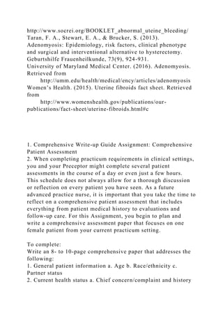 http://www.socrei.org/BOOKLET_abnormal_uteine_bleeding/
Taran, F. A., Stewart, E. A., & Brucker, S. (2013).
Adenomyosis: Epidemiology, risk factors, clinical phenotype
and surgical and interventional alternative to hysterectomy.
Geburtshilfe Frauenheilkunde, 73(9), 924-931.
University of Maryland Medical Center. (2016). Adenomyosis.
Retrieved from
http://umm.edu/health/medical/ency/articles/adenomyosis
Women’s Health. (2015). Uterine fibroids fact sheet. Retrieved
from
http://www.womenshealth.gov/publications/our-
publications/fact-sheet/uterine-fibroids.html#c
1. Comprehensive Write-up Guide Assignment: Comprehensive
Patient Assessment
2. When completing practicum requirements in clinical settings,
you and your Preceptor might complete several patient
assessments in the course of a day or even just a few hours.
This schedule does not always allow for a thorough discussion
or reflection on every patient you have seen. As a future
advanced practice nurse, it is important that you take the time to
reflect on a comprehensive patient assessment that includes
everything from patient medical history to evaluations and
follow-up care. For this Assignment, you begin to plan and
write a comprehensive assessment paper that focuses on one
female patient from your current practicum setting.
To complete:
Write an 8- to 10-page comprehensive paper that addresses the
following:
1. General patient information a. Age b. Race/ethnicity c.
Partner status
2. Current health status a. Chief concern/complaint and history
 