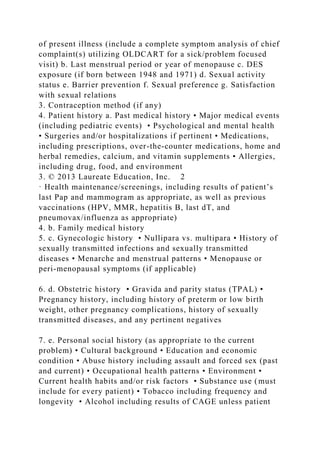 of present illness (include a complete symptom analysis of chief
complaint(s) utilizing OLDCART for a sick/problem focused
visit) b. Last menstrual period or year of menopause c. DES
exposure (if born between 1948 and 1971) d. Sexual activity
status e. Barrier prevention f. Sexual preference g. Satisfaction
with sexual relations
3. Contraception method (if any)
4. Patient history a. Past medical history • Major medical events
(including pediatric events) • Psychological and mental health
• Surgeries and/or hospitalizations if pertinent • Medications,
including prescriptions, over-the-counter medications, home and
herbal remedies, calcium, and vitamin supplements • Allergies,
including drug, food, and environment
3. © 2013 Laureate Education, Inc. 2
· Health maintenance/screenings, including results of patient’s
last Pap and mammogram as appropriate, as well as previous
vaccinations (HPV, MMR, hepatitis B, last dT, and
pneumovax/influenza as appropriate)
4. b. Family medical history
5. c. Gynecologic history • Nullipara vs. multipara • History of
sexually transmitted infections and sexually transmitted
diseases • Menarche and menstrual patterns • Menopause or
peri-menopausal symptoms (if applicable)
6. d. Obstetric history • Gravida and parity status (TPAL) •
Pregnancy history, including history of preterm or low birth
weight, other pregnancy complications, history of sexually
transmitted diseases, and any pertinent negatives
7. e. Personal social history (as appropriate to the current
problem) • Cultural background • Education and economic
condition • Abuse history including assault and forced sex (past
and current) • Occupational health patterns • Environment •
Current health habits and/or risk factors • Substance use (must
include for every patient) • Tobacco including frequency and
longevity • Alcohol including results of CAGE unless patient
 