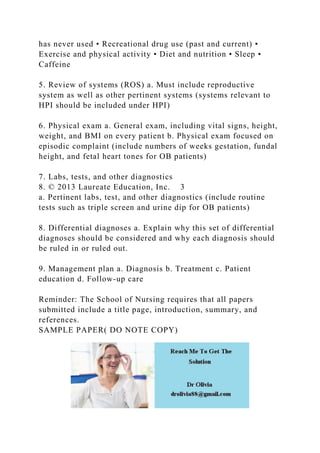 has never used • Recreational drug use (past and current) •
Exercise and physical activity • Diet and nutrition • Sleep •
Caffeine
5. Review of systems (ROS) a. Must include reproductive
system as well as other pertinent systems (systems relevant to
HPI should be included under HPI)
6. Physical exam a. General exam, including vital signs, height,
weight, and BMI on every patient b. Physical exam focused on
episodic complaint (include numbers of weeks gestation, fundal
height, and fetal heart tones for OB patients)
7. Labs, tests, and other diagnostics
8. © 2013 Laureate Education, Inc. 3
a. Pertinent labs, test, and other diagnostics (include routine
tests such as triple screen and urine dip for OB patients)
8. Differential diagnoses a. Explain why this set of differential
diagnoses should be considered and why each diagnosis should
be ruled in or ruled out.
9. Management plan a. Diagnosis b. Treatment c. Patient
education d. Follow-up care
Reminder: The School of Nursing requires that all papers
submitted include a title page, introduction, summary, and
references.
SAMPLE PAPER( DO NOTE COPY)
 