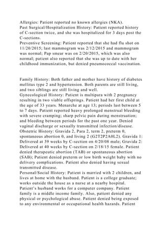 Allergies: Patient reported no known allergies (NKA).
Past Surgical/Hospitalization History: Patient reported history
of C-section twice, and she was hospitalized for 3 days post the
C-sections.
Preventive Screening: Patient reported that she had flu shot on
11/20/2015; last mammogram was 2/12/2015 and mammogram
was normal; Pap smear was on 2/20/2015, which was also
normal; patient also reported that she was up to date with her
childhood immunization, but denied pneumococcal vaccination.
Family History: Both father and mother have history of diabetes
mellitus type 2 and hypertension. Both parents are still living,
and two siblings are still living and well.
Gynecological History: Patient is multipara with 2 pregnancy
resulting in two viable offsprings. Patient had her first child at
the age of 33 years. Menarche at age 13; periods last between 5
to 7 days. Patient reported heavy prolonged menstrual bleeding
with severe cramping; sharp pelvic pain during menstruation;
and bleeding between periods for the past one year. Denied
vaginal discharge or sexually transmitted infection/disease.
Obstetric History: Gravida 2, Para 2, term 2, preterm 0,
spontaneous abortion 0, and living 2 (G2T2P2A0L2). Gravida 1:
Delivered at 39 weeks by C-section on 4/20/08 male; Gravida 2:
Delivered at 40 weeks by C-section on 2/18/15 female. Patient
denied therapeutic abortion (TAB) or spontaneous abortion
(SAB); Patient denied preterm or low birth weight baby with no
delivery complications. Patient also denied having sexual
transmitted disease.
Personal/Social History: Patient is married with 2 children, and
lives at home with the husband. Patient is a college graduate;
works outside the house as a nurse at a nearby hospital.
Patient’s husband works for a computer company. Patient
family is a middle income family. Also, patient denied any
physical or psychological abuse. Patient denied being exposed
to any environmental or occupational health hazards. Patient
 