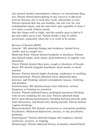 also denied alcohol consumption, tobacco, or recreational drug
use. Patient denied participating in any exercise or physical
activity because she is tired after work, and prefers to rest.
Patient reported that she eats healthy; she eats low fat, low
carbohydrate meals, and she eats fruits and vegetable at least 3
to 4 times a week. Patient stated
that she sleeps well at night, and she usually goes to bed at 9
pm and wakes up at 6 am. Patient drinks a cup of coffee
occasional, especially when she is at work to be awake.
Review of System (ROS)
General: RG admitted fatigue and weakness; denied fever
/chills; and no weight loss.
Head and Neck: Patient denied headache or dizziness. Patient
also denied lumps, neck injury, pain/tenderness or jugular vein
distention.
Chest: Patient denied chest pain, cough or shortness of breath.
Heart: RG denied irregular heartbeats, heart attack, or heart
murmur.
Breasts: Patient denied nipple discharge, tenderness or swelling.
Gastrointestinal: Patient admitted lower abdominal pain,
pressure, and bloating; denied constipation, nausea, vomiting,
and diarrhea.
Genitourinary: RG denied urinary tract infection, urinary
frequency or burning on urination.
Genital: Patient admitted heavy prolonged menstrual bleeding
with severe cramping for one year. Patient admitted sharp
pelvic pain during menstruation, bleeding between periods, pain
with intercourse, and blood clots during periods. Patient denied
vaginal discharge.
Musculoskeletal: RG denied varicosities or extremities problem.
Psychiatric: RGdenied depression, anxiety, or any psychiatric
problems.
Neurological: Patient admitted fatigue and weakness; denied
confusion, seizures, or tingling.
Hematologic: Patient admitted history of anemia; denied blood
 
