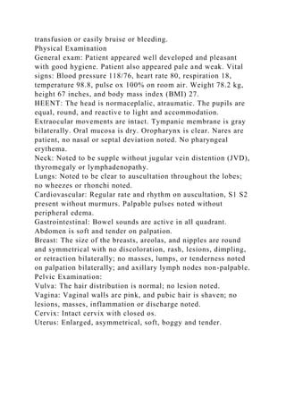 transfusion or easily bruise or bleeding.
Physical Examination
General exam: Patient appeared well developed and pleasant
with good hygiene. Patient also appeared pale and weak. Vital
signs: Blood pressure 118/76, heart rate 80, respiration 18,
temperature 98.8, pulse ox 100% on room air. Weight 78.2 kg,
height 67 inches, and body mass index (BMI) 27.
HEENT: The head is normaceplalic, atraumatic. The pupils are
equal, round, and reactive to light and accommodation.
Extraocular movements are intact. Tympanic membrane is gray
bilaterally. Oral mucosa is dry. Oropharynx is clear. Nares are
patient, no nasal or septal deviation noted. No pharyngeal
erythema.
Neck: Noted to be supple without jugular vein distention (JVD),
thyromegaly or lymphadenopathy.
Lungs: Noted to be clear to auscultation throughout the lobes;
no wheezes or rhonchi noted.
Cardiovascular: Regular rate and rhythm on auscultation, S1 S2
present without murmurs. Palpable pulses noted without
peripheral edema.
Gastrointestinal: Bowel sounds are active in all quadrant.
Abdomen is soft and tender on palpation.
Breast: The size of the breasts, areolas, and nipples are round
and symmetrical with no discoloration, rash, lesions, dimpling,
or retraction bilaterally; no masses, lumps, or tenderness noted
on palpation bilaterally; and axillary lymph nodes non-palpable.
Pelvic Examination:
Vulva: The hair distribution is normal; no lesion noted.
Vagina: Vaginal walls are pink, and pubic hair is shaven; no
lesions, masses, inflammation or discharge noted.
Cervix: Intact cervix with closed os.
Uterus: Enlarged, asymmetrical, soft, boggy and tender.
 
