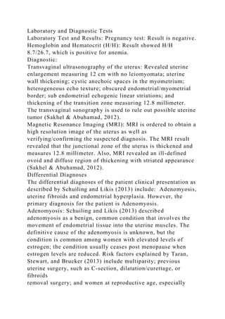Laboratory and Diagnostic Tests
Laboratory Test and Results: Pregnancy test: Result is negative.
Hemoglobin and Hematocrit (H/H): Result showed H/H
8.7/26.7, which is positive for anemia.
Diagnostic:
Transvaginal ultrasonography of the uterus: Revealed uterine
enlargement measuring 12 cm with no leiomyomata; uterine
wall thickening; cystic anechoic spaces in the myometrium;
heterogeneous echo texture; obscured endometrial/myometrial
border; sub endometrial echogenic linear striations; and
thickening of the transition zone measuring 12.8 millimeter.
The transvaginal sonography is used to rule out possible uterine
tumor (Sakhel & Abuhamad, 2012).
Magnetic Resonance Imaging (MRI): MRI is ordered to obtain a
high resolution image of the uterus as well as
verifying/confirming the suspected diagnosis. The MRI result
revealed that the junctional zone of the uterus is thickened and
measures 12.8 millimeter. Also, MRI revealed an ill-defined
ovoid and diffuse region of thickening with striated appearance
(Sakhel & Abuhamad, 2012).
Differential Diagnoses
The differential diagnoses of the patient clinical presentation as
described by Schuiling and Likis (2013) include: Adenomyosis,
uterine fibroids and endometrial hyperplasia. However, the
primary diagnosis for the patient is Adenomyosis.
Adenomyosis: Schuiling and Likis (2013) described
adenomyosis as a benign, common condition that involves the
movement of endometrial tissue into the uterine muscles. The
definitive cause of the adenomyosis is unknown, but the
condition is common among women with elevated levels of
estrogen; the condition usually ceases post menopause when
estrogen levels are reduced. Risk factors explained by Taran,
Stewart, and Brucker (2013) include multiparity; previous
uterine surgery, such as C-section, dilatation/curettage, or
fibroids
removal surgery; and women at reproductive age, especially
 