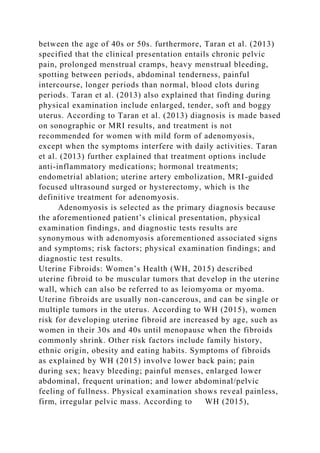 between the age of 40s or 50s. furthermore, Taran et al. (2013)
specified that the clinical presentation entails chronic pelvic
pain, prolonged menstrual cramps, heavy menstrual bleeding,
spotting between periods, abdominal tenderness, painful
intercourse, longer periods than normal, blood clots during
periods. Taran et al. (2013) also explained that finding during
physical examination include enlarged, tender, soft and boggy
uterus. According to Taran et al. (2013) diagnosis is made based
on sonographic or MRI results, and treatment is not
recommended for women with mild form of adenomyosis,
except when the symptoms interfere with daily activities. Taran
et al. (2013) further explained that treatment options include
anti-inflammatory medications; hormonal treatments;
endometrial ablation; uterine artery embolization, MRI-guided
focused ultrasound surged or hysterectomy, which is the
definitive treatment for adenomyosis.
Adenomyosis is selected as the primary diagnosis because
the aforementioned patient’s clinical presentation, physical
examination findings, and diagnostic tests results are
synonymous with adenomyosis aforementioned associated signs
and symptoms; risk factors; physical examination findings; and
diagnostic test results.
Uterine Fibroids: Women’s Health (WH, 2015) described
uterine fibroid to be muscular tumors that develop in the uterine
wall, which can also be referred to as leiomyoma or myoma.
Uterine fibroids are usually non-cancerous, and can be single or
multiple tumors in the uterus. According to WH (2015), women
risk for developing uterine fibroid are increased by age, such as
women in their 30s and 40s until menopause when the fibroids
commonly shrink. Other risk factors include family history,
ethnic origin, obesity and eating habits. Symptoms of fibroids
as explained by WH (2015) involve lower back pain; pain
during sex; heavy bleeding; painful menses, enlarged lower
abdominal, frequent urination; and lower abdominal/pelvic
feeling of fullness. Physical examination shows reveal painless,
firm, irregular pelvic mass. According to WH (2015),
 