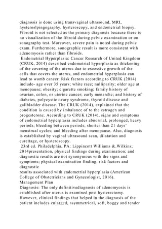 diagnosis is done using transvaginal ultrasound, MRI,
hysteroslpingography, hysteroscopy, and endometrial biopsy.
Fibroid is not selected as the primary diagnosis because there is
no visualization of the fibroid during pelvic examination or on
sonography test. Moreover, severe pain is noted during pelvic
exam. Furthermore, sonographic result is more consistent with
adenomyosis rather than fibroids.
Endometrial Hyperplasia: Cancer Research of United Kingdom
(CRUK, 2014) described endometrial hyperplasia as thickening
of the covering of the uterus due to excessive growth of the
cells that covers the uterus, and endometrial hyperplasia can
lead to womb cancer. Risk factors according to CRUK (2014)
include- age over 35 years; white race; nulliparity; older age at
menopause; obesity; cigarette smoking; family history of
ovarian, colon, or uterine cancer; early menarche; and history of
diabetes, polycystic ovary syndrome, thyroid disease and
gallbladder disease. The CRUK (2014), explained that the
condition is caused by imbalance of to the estrogen and
progesterone. According to CRUK (2014), signs and symptoms
of endometrial hyperplasia includes abnormal, prolonged, heavy
periods; bleeding between periods; shorter than 21 days’
menstrual cycles; and bleeding after menopause. Also, diagnosis
is established by vaginal ultrasound scan, dilatation and
curettage, or hysteroscopy.
23rd ed. Philadelphia, PA: Lippincott Williams &.Wilkins;
2014presentation, physical findings during examination; and
diagnostic results are not synonymous with the signs and
symptoms; physical examination finding, risk factors and
diagnostic
results associated with endometrial hyperplasia (American
College of Obstetricians and Gynecologist, 2016).
Management Plan
Diagnosis: The only definitivediagnosis of adenomyosis is
established after uterus is examined post hysterectomy.
However, clinical findings that helped in the diagnosis of the
patient includes enlarged, asymmetrical, soft, boggy and tender
 