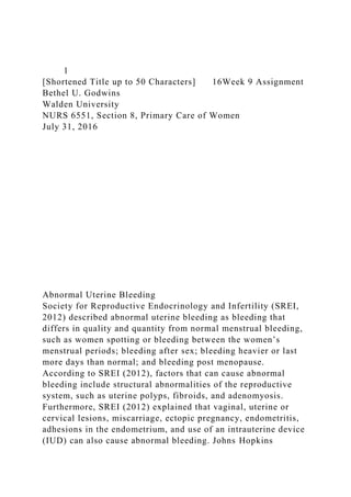 1
[Shortened Title up to 50 Characters] 16Week 9 Assignment
Bethel U. Godwins
Walden University
NURS 6551, Section 8, Primary Care of Women
July 31, 2016
Abnormal Uterine Bleeding
Society for Reproductive Endocrinology and Infertility (SREI,
2012) described abnormal uterine bleeding as bleeding that
differs in quality and quantity from normal menstrual bleeding,
such as women spotting or bleeding between the women’s
menstrual periods; bleeding after sex; bleeding heavier or last
more days than normal; and bleeding post menopause.
According to SREI (2012), factors that can cause abnormal
bleeding include structural abnormalities of the reproductive
system, such as uterine polyps, fibroids, and adenomyosis.
Furthermore, SREI (2012) explained that vaginal, uterine or
cervical lesions, miscarriage, ectopic pregnancy, endometritis,
adhesions in the endometrium, and use of an intrauterine device
(IUD) can also cause abnormal bleeding. Johns Hopkins
 