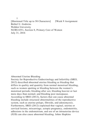 1
[Shortened Title up to 50 Characters] 2Week 9 Assignment
Bethel U. Godwins
Walden University
NURS 6551, Section 8, Primary Care of Women
July 31, 2016
Abnormal Uterine Bleeding
Society for Reproductive Endocrinology and Infertility (SREI,
2012) described abnormal uterine bleeding as bleeding that
differs in quality and quantity from normal menstrual bleeding,
such as women spotting or bleeding between the women’s
menstrual periods; bleeding after sex; bleeding heavier or last
more days than normal; and bleeding post menopause.
According to SREI (2012), factors that can cause abnormal
bleeding include structural abnormalities of the reproductive
system, such as uterine polyps, fibroids, and adenomyosis.
Furthermore, SREI (2012) explained that vaginal, uterine or
cervical lesions, miscarriage, ectopic pregnancy, endometritis,
adhesions in the endometrium, and use of an intrauterine device
(IUD) can also cause abnormal bleeding. Johns Hopkins
 