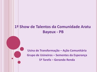 1º Show de Talentos da Comunidade Aratu
               Bayeux - PB



      Usina de Transformação – Ação Comunitária
      Grupo de Usineiros – Sementes da Esperança
              5ª Tarefa – Gerando Renda
 