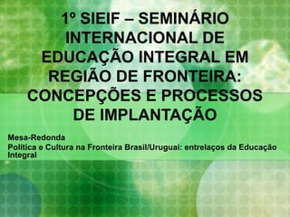 1º SIEIF – SEMINÁRIO
INTERNACIONAL DE
EDUCAÇÃO INTEGRAL EM
REGIÃO DE FRONTEIRA:
CONCEPÇÕES E PROCESSOS
DE IMPLANTAÇÃO
Mesa-Redonda
Política e Cultura na Fronteira Brasil/Uruguai: entrelaços da Educação
Integral

 