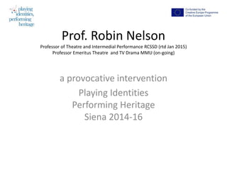 Prof. Robin Nelson
Professor of Theatre and Intermedial Performance RCSSD (rtd Jan 2015)
Professor Emeritus Theatre and TV Drama MMU (on-going)
a provocative intervention
Playing Identities
Performing Heritage
Siena 2014-16
 