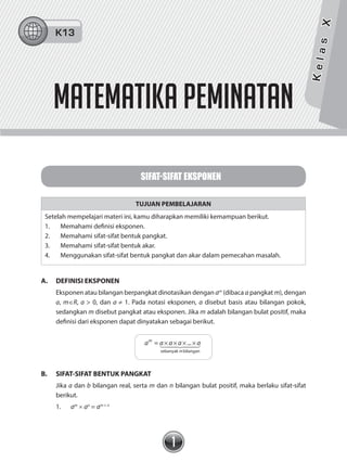 1
SIFAT-SIFAT EKSPONEN
TUJUAN PEMBELAJARAN
Setelah mempelajari materi ini, kamu diharapkan memiliki kemampuan berikut.
1. Memahami definisi eksponen.
2. Memahami sifat-sifat bentuk pangkat.
3. Memahami sifat-sifat bentuk akar.
4. Menggunakan sifat-sifat bentuk pangkat dan akar dalam pemecahan masalah.
A. DEFINISI EKSPONEN
Eksponen atau bilangan berpangkat dinotasikan dengan am
(dibaca a pangkat m), dengan
a, m∈R, a > 0, dan a ≠ 1. Pada notasi eksponen, a disebut basis atau bilangan pokok,
sedangkan m disebut pangkat atau eksponen. Jika m adalah bilangan bulat positif, maka
definisi dari eksponen dapat dinyatakan sebagai berikut.
a a a a am
m
= ...
sebanyak bilangan
× × × ×  
B. SIFAT-SIFAT BENTUK PANGKAT
Jika a dan b bilangan real, serta m dan n bilangan bulat positif, maka berlaku sifat-sifat
berikut.
1. am
× an
= am + n
matematika PEMINATAN
KelasX
K13
 