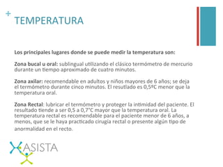 +	
  
TEMPERATURA	
  
Los	
  principales	
  lugares	
  donde	
  se	
  puede	
  medir	
  la	
  temperatura	
  son:	
  
Zona	
  bucal	
  u	
  oral:	
  sublingual	
  uUlizando	
  el	
  clásico	
  termómetro	
  de	
  mercurio	
  
durante	
  un	
  Uempo	
  aproximado	
  de	
  cuatro	
  minutos.	
  
Zona	
  axilar:	
  recomendable	
  en	
  adultos	
  y	
  niños	
  mayores	
  de	
  6	
  años;	
  se	
  deja	
  
el	
  termómetro	
  durante	
  cinco	
  minutos.	
  El	
  resutlado	
  es	
  0,5ºC	
  menor	
  que	
  la	
  
temperatura	
  oral.	
  
Zona	
  Rectal:	
  lubricar	
  el	
  termómetro	
  y	
  proteger	
  la	
  inUmidad	
  del	
  paciente.	
  El	
  
resultado	
  Uende	
  a	
  ser	
  0,5	
  a	
  0,7°C	
  mayor	
  que	
  la	
  temperatura	
  oral.	
  La	
  
temperatura	
  rectal	
  es	
  recomendable	
  para	
  el	
  paciente	
  menor	
  de	
  6	
  años,	
  a	
  
menos,	
  que	
  se	
  le	
  haya	
  pracUcado	
  cirugía	
  rectal	
  o	
  presente	
  algún	
  Upo	
  de	
  
anormalidad	
  en	
  el	
  recto. 	
  
 