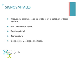 +	
  
SIGNOS	
  VITALES	
  
n  Frecuencia	
  	
  cardíaca,	
  	
  que	
  	
  se	
  	
  mide	
  	
  por	
  	
  el	
  pulso,	
  en	
  laFdos/
minuto.	
  
n  Frecuencia	
  respiratoria.	
  
n  Presión	
  arterial.	
  
n  Temperatura.	
  
n  Llene	
  capilar	
  y	
  coloración	
  de	
  la	
  piel.	
  
	
  
 