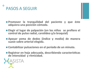 +	
  
PASOS	
  A	
  SEGUIR	
  
n Promover	
   la	
   tranquilidad	
   del	
   paciente	
   y	
   que	
   éste	
  
adquiera	
  una	
  posición	
  cómoda.	
  
n Elegir	
  el	
  lugar	
  de	
  palpación	
  (en	
  los	
  niños	
   	
  se	
  preﬁere	
  el	
  
control	
  de	
  pulso	
  radial,	
  caroLdeo	
  y/o	
  braquial)	
  
n Apoyar	
   yema	
   de	
   dedos	
   (índice	
   y	
   medio)	
   de	
   manera	
  
suave	
  sobre	
  arterial	
  elegida.	
  
n Contabilizar	
  pulsaciones	
  en	
  el	
  período	
  de	
  un	
  minuto.	
  
n Registrar	
  en	
  hoja	
  adecuada,	
  describiendo	
  caracterísFcas	
  
de	
  intensidad	
  	
  y	
  ritmicidad.	
  
 