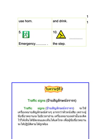 1
    horn.
use horn.                        drink.
                             and drink.                      1

5.                           10.
                                           …………
Emergency……….
Emergency………. .              the step.




                       ใบความรูที่ี 2
                               ท


                                     ราจร)
        Traffic signs (ปายสัญลักษณจราจร)

       Traffic   signs (ป า ยสั ญ ลั ก ษณ จ ราจร) จะใช
เครื่ องหมายสัญ ลัก ษณต างๆ มากกวา ตัวหนัง สือ เพราะผู
ขับขี่ยวดยานจะไมมีเวลาอาน เครื่องหมายเหลานั้นจะติด
ไวใหเห็นไดชัดเจนและเห็นไดแตไกล เพื่อผูขับขี่ยวดยาน
จะไดปฏิบัติตามไดถูกตอง
 