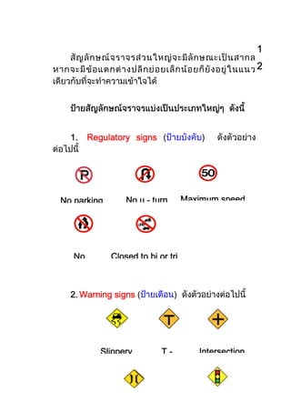 1
     สั ญ ลั ก ษณ จ ราจรส ว นใหญ จ ะมี ลั ก ษณะเป น สากล
หากจะมี ข อ แตกต า งปลี ก ย อ ยเล็ ก น อ ยก็ ยั ง อยู ใ นแนว 2
เดียวกับที่จะทําความเขาใจได


     ปายสัญลักษณจราจรแบงเปนประเภทใหญๆ ดังนี้


     1. Regulatory signs (ปายบังคับ)               ดังตัวอยาง
ตอไปนี้




  No parking
     parking           No u - turn      Maximum speed




      No          Closed to bi or tri



     2. Warning signs (ปายเตือน) ดังตัวอยางตอไปนี้




               Slippery           T-          Intersection
 