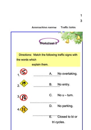 1
                                                      3

            Approaching narrow      Traffic lights




                  Worksheet 3


 Directions
 Directions: Match the following traffic signs with
                       following
the words which
                    them.
            explain them.


1.                A. No overtaking.
             ……………………... overtaking.


2.                B. No entry.
             …………………….. entry.


3.                          C.           turn.
                                  No u – turn.

          ……………………..
                D.      parking
                         arking.
                     No parking.
4.
            ……………………..
                 E. Closed to bi or
                                 cycles.
                             tri cycles.
 