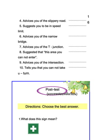 1
 4. Advices you of the slippery road.
                                               6
 5. Suggests you to be in speed
limit.
 6. Advices you of the narrow
            you
bridge.
 7. Advices you of the T - junction.
            you            junction.
 8. Suggested that “this area you
    Suggested that
can not enter”.
                       intersection.
 9. Advices you of the intersection.
 10. Tells you that you can not take
u – turn.




                      Post–
                      Post–test
                       แบบทดสอบหลั     น)
                      (แบบทดสอบหลังเรียน)


         Directions:
         Directions: Choose the best answer.


1.What does this sign mean?
 