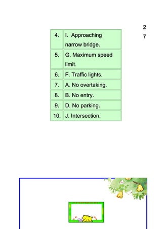 2
4.   I. Approaching       7
            bridge.
     narrow bridge.
5.   G. Maximum speed
     limit.
     limit.
6.   F. Traffic lights.
7.   A. No overtaking.
           overtaking.
8.   B. No entry.
           entry.
9.   D. No parking.
           parking.
10. J. Intersection.
 