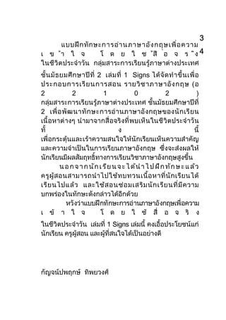 3
       แบบฝ ก ทั ก ษะการอา นภาษาอัง กฤษเพื ่อ ความ
เ ข า ใ จ            โ ด ย ใ ช สื ่อ จ ร ิง 4
ในชีวิต ประจําวัน กลุมสาระการเรียนรูภาษาตางประเทศ
ชั้ น มั ธ ยมศึ ก ษาป ที่ 2 เล ม ที่ 1 Signs ได จั ด ทํ า ขึ้ น เพื่ อ
ประกอบการเรี ย นการสอน รายวิ ช าภาษาอั ง กฤษ (อ
2               2              1              0                 2               )
กลุมสาระการเรียนรูภาษาตางประเทศ ชั้นมัธยมศึกษาปที่
2 เพื่ อ พั ฒ นาทั ก ษะการอ า นภาษาอั ง กฤษของนั ก เรี ย น
เนื้ อหาต างๆ นํ ามาจากสื่ อจริ งที่ พบเห็ นในชี วิ ตประจํ าวั น
ทั้                                    ง                                     นี้
เพื่อกระตุนและเราความสนใจใหนักเรียนเห็นความสําคัญ
และความจําเปนในการเรียนภาษาอังกฤษ ซึ่งจะสงผลให
นักเรียนมีผลสัมฤทธิ์ทางการเรียนวิชาภาษาอังกฤษสูงขึ้น
           น อ ก จ า ก น ั ก เ ร ี ย น จ ะ ไ ด  นํ า ไ ป ฝ  ก ท ั ก ษ ะ แ ล  ว
ครูผู ส อนสามารถนํ า ไปใชท บทวนเนื ้อ หาที ่น ัก เรีย นได
เรีย นไปแลว และใชส อนซอ มเสริม นัก เรีย นที ่ม ีค วาม
บกพรองในทักษะดังกลาวไดอีกดวย
             หวั งว าแบบฝ กทั กษะการอ านภาษาอั งกฤษเพื่ อความ
เ ข า ใ จ                   โ ด ย ใ ช สื่ อ จ ริ ง
ในชีวิตประจําวัน เลมที่ 1 Signs เลมนี้ คงเอื้อประโยชนแก
นักเรียน ครูผูสอน และผูที่สนใจไดเปนอยางดี




กัญจนปพฤกษ ทิพยวงศ
 