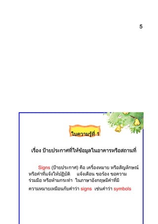 5




                    ใบความรูที่ี 1
                            ท


 เรือง ปายประกาศทีใหขอมูลในอาคารหรือสถานที่
    ่     ยประกาศที่   


     Signs (ปายประกาศ) คือ เครื่องหมาย หรือสัญลักษณ
หรือคําที่แจงใหปฏิบัติ แจงเตือน ขอรอง ขอความ
รวมมือ หรือหามกระทํา ในภาษาอังกฤษมีคําที่มี
ความหมายเหมือนกับคําวา signs เชนคําวา symbols
 