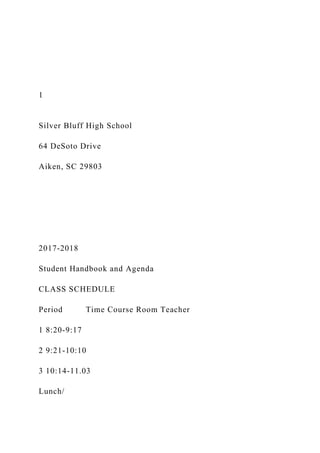 1
Silver Bluff High School
64 DeSoto Drive
Aiken, SC 29803
2017-2018
Student Handbook and Agenda
CLASS SCHEDULE
Period Time Course Room Teacher
1 8:20-9:17
2 9:21-10:10
3 10:14-11.03
Lunch/
 