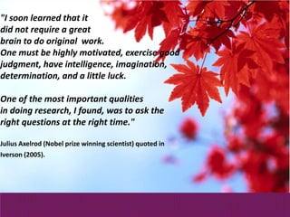"I soon learned that it
did not require a great
brain to do original work.
One must be highly motivated, exercise good
judgment, have intelligence, imagination,
determination, and a little luck.
One of the most important qualities
in doing research, I found, was to ask the
right questions at the right time."
Julius Axelrod (Nobel prize winning scientist) quoted in
Iverson (2005).
 