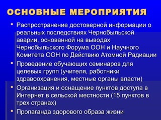 ООССННООВВННЫЫЕЕ ММЕЕРРООППРРИИЯЯТТИИЯЯ 
 РРаассппррооссттррааннееннииее ддооссттооввееррнноойй ииннффооррммааццииии оо 
ррееааллььнныыхх ппооссллееддссттввиияяхх ЧЧееррннооббыыллььссккоойй 
ааввааррииии,, оосснноовваанннноойй ннаа ввыыввооддаахх 
ЧЧееррннооббыыллььссккооггоо ФФооррууммаа ООООНН ии ННааууччннооггоо 
ККооммииттееттаа ООООНН ппоо ДДееййссттввииюю ААттооммнноойй РРааддииааццииии 
 ППррооввееддееннииее ооббууччааюющщиихх ссееммииннаарроовв ддлляя 
ццееллееввыыхх ггрруупппп ((ууччииттеелляя,, ррааббооттннииккии 
ззддррааввооооххррааннеенниияя,, ммеессттнныыее ооррггаанныы ввллаассттии)) 
 ООррггааннииззаацциияя ии ооссннаащщееннииее ппууннккттоовв ддооссттууппаа вв 
ИИннттееррннеетт вв ссееллььссккоойй ммеессттннооссттии ((1155 ппууннккттоовв вв 
ттрреехх ссттррааннаахх)) 
 ППррооппааггааннддаа ззддооррооввооггоо ооббррааззаа жжииззннии 
 