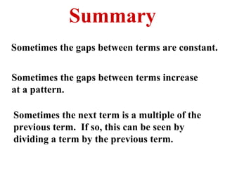 Summary Sometimes the gaps between terms are constant. Sometimes the gaps between terms increase at a pattern. Sometimes the next term is a multiple of the previous term.  If so, this can be seen by dividing a term by the previous term. 