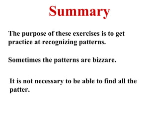 Summary The purpose of these exercises is to get practice at recognizing patterns. Sometimes the patterns are bizzare. It is not necessary to be able to find all the patter. 