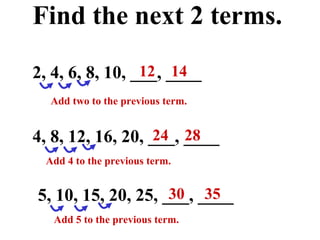 Find the next 2 terms. 2, 4, 6, 8, 10, ___, ____ 5, 10, 15, 20, 25, ___, ____ 4, 8, 12, 16, 20, ___, ____ Add two to the previous term. 12  14 Add 4 to the previous term. 24  28 30  35 Add 5 to the previous term. 