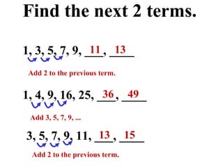 Find the next 2 terms. 1, 3, 5, 7, 9, ___, ____ 3, 5, 7, 9, 11, ___, ____ 1, 4, 9, 16, 25, ___, ____ Add 2 to the previous term. Add 3, 5, 7, 9, ... 11  13 36  49 13  15 Add 2 to the previous term. 