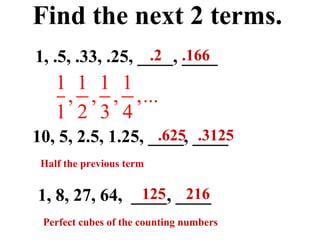 Find the next 2 terms. 1, .5, .33, .25, ____, ____ 1, 8, 27, 64,  ____, ____ 10, 5, 2.5, 1.25, ____, ____ .2  .166 .625  .3125 125  216 Perfect cubes of the counting numbers Half the previous term 