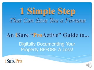 1 Simple Step That Can Save You a Fortune An iSure “ProActive” Guide to... Digitally Documenting Your Property BEFORE A Loss! 