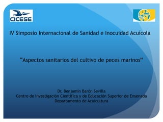 IV Simposio Internacional de Sanidad e Inocuidad Acuícola



    ”Aspectos sanitarios del cultivo de peces marinos"




                        Dr. Benjamín Barón Sevilla
  Centro de Investigación Científica y de Educación Superior de Ensenada
                       Departamento de Acuicultura
 