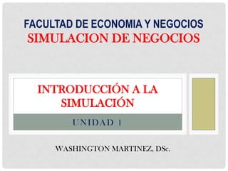 FACULTAD DE ECONOMIA Y NEGOCIOS
SIMULACION DE NEGOCIOS



  INTRODUCCIÓN A LA
     SIMULACIÓN
        UNIDAD 1

     WASHINGTON MARTINEZ, DSc.
 