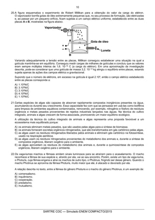 10
SARTRE COC — Simulado ENEM COMPACTO/2015
20.A figura esquematiza o experimento de Robert Millikan para a obtenção do valor da carga do elétron.
O vaporizador borrifa gotas de óleo extremamente pequenas que, no seu processo de formação, são eletrizadas
e, ao passar por um pequeno orifício, ficam sujeitas a um campo elétrico uniforme, estabelecido entre as duas
placas A e B, mostradas na figura abaixo.
Variando adequadamente a tensão entre as placas, Millikan conseguiu estabelecer uma situação na qual a
gotícula mantinha-se em equilíbrio. Conseguiu medir cargas de milhares de gotículas e concluiu que os valores
eram sempre múltiplos inteiros de 1,6. 10–19 C (a carga do elétron). Em uma aproximação da investigação
descrita, pode-se considerar que uma gotícula de massa 3,2. 10–12 kg atingiu o equilíbrio entre placas, estando
sujeita apenas às ações dos campos elétrico e gravitacional.
Supondo que o número de elétrons, em excesso na gotícula é igual 2.10³, então o campo elétrico estabelecido
entre as placas corresponde a:
A) 1.104N/C
B) 3.105N/C
C) 3.104N/C
D) 4.105N/C
E) 1.105N/C
21.Certas espécies de algas são capazes de absorver rapidamente compostos inorgânicos presentes na água,
acumulando-os durante seu crescimento. Essa capacidade fez com que se pensasse em usá-las como biofiltros
para limpeza de ambientes aquáticos contaminados, removendo, por exemplo, nitrogênio e fósforo de resíduos
orgânicos e metais pesados provenientes de rejeitos industriais lançados nas águas. Na técnica do cultivo
integrado, animais e algas crescem de forma associada, promovendo um maior equilíbrio ecológico.
A utilização da técnica do cultivo integrado de animais e algas representa uma proposta favorável a um
ecossistema mais equilibrado porque:
A) os animais eliminam metais pesados, que são usados pelas algas para a síntese de biomassa.
B) os animais fornecem excretas orgânicos nitrogenados, que são transformados em gás carbônico pelas algas.
C) as algas usam os resíduos nitrogenados liberados pelos animais e eliminam gás carbônico na fotossíntese,
usado na respiração aeróbica.
D) as algas usam os resíduos nitrogenados provenientes do metabolismo dos animais e, durante a síntese de
compostos orgânicos, liberam oxigênio para o ambiente.
E) as algas aproveitam os resíduos do metabolismo dos animais e, durante a quimiossíntese de compostos
orgânicos, liberam oxigênio para o ambiente.
22.Os vaga-lumes machos e fêmeas emitem sinais luminosos para se atraírem para o acasalamento. O macho
reconhece a fêmea de sua espécie e, atraído por ela, vai ao seu encontro. Porém, existe um tipo de vaga-lume,
o Photuris, cuja fêmea engana e atrai os machos de outro tipo, o Photinus, fingindo ser desse gênero. Quando o
macho Photinus se aproxima da fêmea Photuris, muito maior que ele, é atacado e devorado por ela.
A relação descrita no texto, entre a fêmea do gênero Photuris e o macho do gênero Photinus, é um exemplo de:
A) comensalismo.
B) inquilinismo.
C) cooperação.
D) predatismo.
E) mutualismo.
 