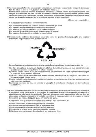 11
SARTRE COC — Simulado ENEM COMPACTO/2015
23.As matas secas são florestas situadas sobre solos ricos em nutrientes e caracterizadas pela perda de mais de
50% das folhas no período seco, que dura em média seis meses (...).
Existem matas secas nos domínios do cerrado e da caatinga. Adota-se o termo ‘floresta seca calcária’ para
designar as que ocorrem em solos calcários no cerrado, e ‘caatinga arbórea’ para aquelas de influência direta
da caatinga. O alto grau de ameaça e perda de habitat nesse ecossistema e o elevado número de espécies de
plantas que só existem ali evidenciam a necessidade prioritária de sua conservação.
(Ciência Hoje – março de 2014.)
A análise dos organismos desse ecossistema revela:
A) o excesso de nutrientes por causa da escassez no meio em que vivem.
B) a presença de produtores adaptados às condições climáticas.
C) a ausência de consumidores por conta da falta de nutrientes.
D) a ausência de bactérias responsáveis pela reciclagem da energia.
E) a presença de consumidores em todos os níveis tróficos.
24.Um dos grandes problemas das cidades é o que fazer com o lixo gerado pela sua população. Uma proposta
existente é o programa dos 3 erres, que consiste em:
Campanhas governamentais deveriam orientar a população para a aplicação desse programa, pois ele:
A) evita a produção de chorume, um líquido com alto teor de matéria orgânica, que pode apresentar metais
pesados provenientes principalmente de pilhas e baterias.
B) introduz a coleta seletiva de lixo, em todas as cidades, o que facilitaria, nos lixões, o processo de reciclagem
e o descarte do lixo de forma adequada.
C) facilita a construção de aterros sanitários, e assim teríamos a eliminação de lixo inorgânico, como plásticos,
folhas de árvores, vidros e outros.
D) reduz materiais confeccionados com metais, com plásticos ou com vidros, que devem ser reutilizados porque
não podem ser reciclados.
E) minimiza a geração de lixo, por estimular a utilização de embalagens retornáveis em detrimento das
descartáveis.
25.A água apresenta propriedades físico-químicas que a coloca em posição de destaque como substância essencial
a vida. Dentre essas, destacam-se as propriedades térmicas biologicamente muito importantes, por exemplo, o
elevado valor de calor latente de vaporização. Esse calor latente refere-se à quantidade de calor que deve ser
adicionada a um liquido em seu ponto de ebulição, por unidade de massa, para convertê-lo em vapor na mesma
temperatura, que no caso da água é igual a 540 calorias por grama.
A propriedade físico-química mencionada no texto confere à água a capacidade de:
A) servir como doador de elétrons no processo de fotossíntese.
B) funcionar como regulador térmico para os organismos vivos.
C) agir como solvente universal nos tecidos animais e vegetais.
D) transportar os íons de ferro e magnésio nos tecidos vegetais.
E) funcionar como mantenedora do metabolismo nos organismos vivos.
 