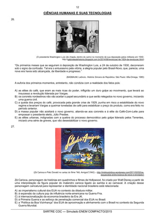 12
SARTRE COC — Simulado ENEM COMPACTO/2015
CIÊNCIAS HUMANAS E SUAS TECNOLOGIAS
26.
(O presidente Washington Luís (de chapéu dentro do carro) no momento de sua deposição pelos militares em 1930-
http://gabinetedehistoria.blogspot.com.br/2014/08/revolucao-de-1924-da-revolucao.html)
“Os primeiros meses que se seguiram à deposição de Washington Luis, a 24 de outubro de 1930, decorreram
sob o signo da confusão. Tal era o entusiasmo pela vitória, a alegria popular pelo Brasil-Novo, que, parecia, uma
nova era havia sido alcançada, de liberdade e progresso.”
(BASBAUM, Leôncio. História Sincera da República. São Paulo: Alfa-Omega, 1985)
A euforia dos primeiros momentos, entretanto, não condizia com a realidade dos fatos pois:
A) as elites do café, que eram as mais ricas do poder, infligirão um duro golpe ao movimento, que levará ao
insucesso a revolução liderada por Vargas.
B) os coronéis nordestinos não vão aceitar o papel secundário a que serão relegados no novo governo, iniciando
uma guerra civil.
C) a queda dos preços do café, provocada pela grande crise de 1929, punha em risco a estabilidade do novo
regime e levariam Vargas a queimar toneladas de café para estabilizar o preço do produto, como era feito no
período anterior.
D) a massa popular não aceitará o novo governo, aliando-se aos coronéis e à elite do Café-Com-Leite para
empossar o presidente eleito, Júlio Prestes.
E) as elites urbanas, indignadas com a quebra do processo democrático pelo golpe liderado pelos Tenentes,
iniciará uma série de greves, que vão desestabilizar o novo governo.
27.
(Zé Carioca e Pato Donald no cartaz do filme "Alô, Amigos"(1942) – http://imbloodyibiza.wordpress.com/2011/02/02/os-
esquecidos-entre-branca-de-neve-e-enrolado/)
Zé Carioca, personagem de histórias em quadrinhos e filmes de Hollywood, foi criado por Walt Disney a partir de
uma interpretação da figura popular do malandro carioca ligado ao samba e ao carnaval. A criação desse
personagem caricatural para representar a identidade nacional brasileira está relacionada:
A) ao imperialismo cultural dos EUA no contexto da ditadura militar.
B) à expansão da cultura pop de influência norte-americana na Guerra Fria.
C) à internacionalização da economia brasileira da Era JK.
D) à Primeira Guerra e ao esforço de penetração comercial dos EUA no Brasil.
E) a “Política da Boa Vizinhança” dos EUA de aproximação e alinhamento com o Brasil no contexto da Segunda
Guerra Mundial.
 